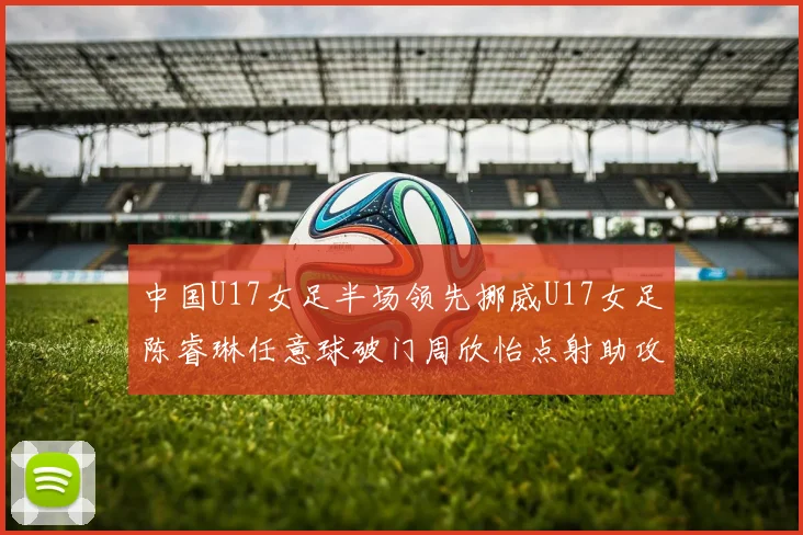 中国U17女足半场领先挪威U17女足陈睿琳任意球破门周欣怡点射助攻
