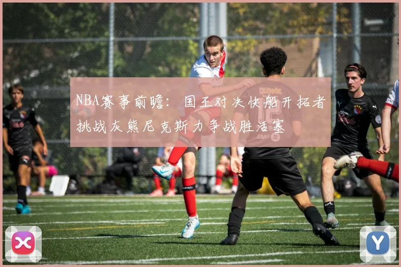 NBA赛事前瞻：国王对决快船开拓者挑战灰熊尼克斯力争战胜活塞