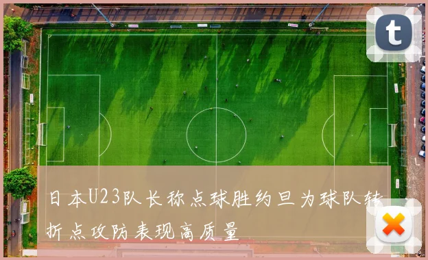 日本U23队长称点球胜约旦为球队转折点攻防表现高质量
