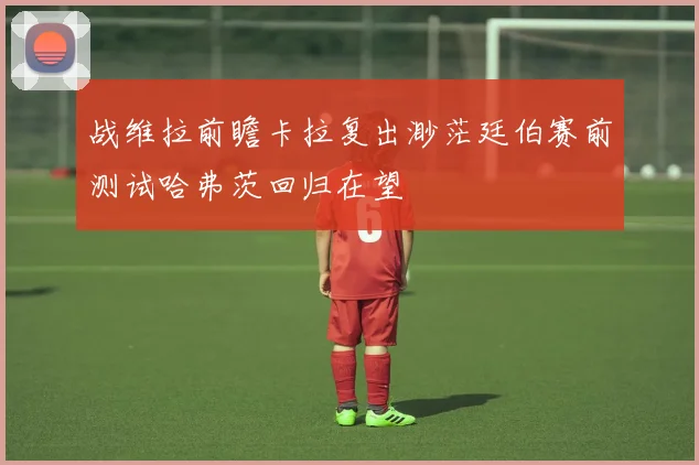 战维拉前瞻卡拉复出渺茫廷伯赛前测试哈弗茨回归在望