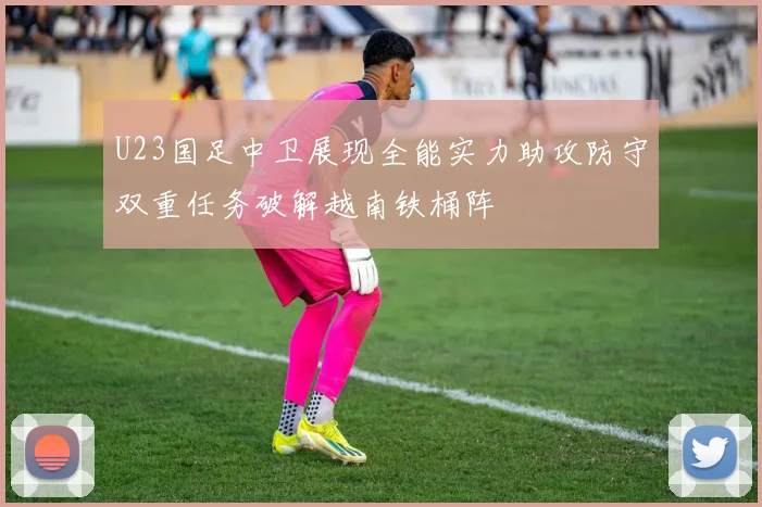 U23国足中卫展现全能实力助攻防守双重任务破解越南铁桶阵
