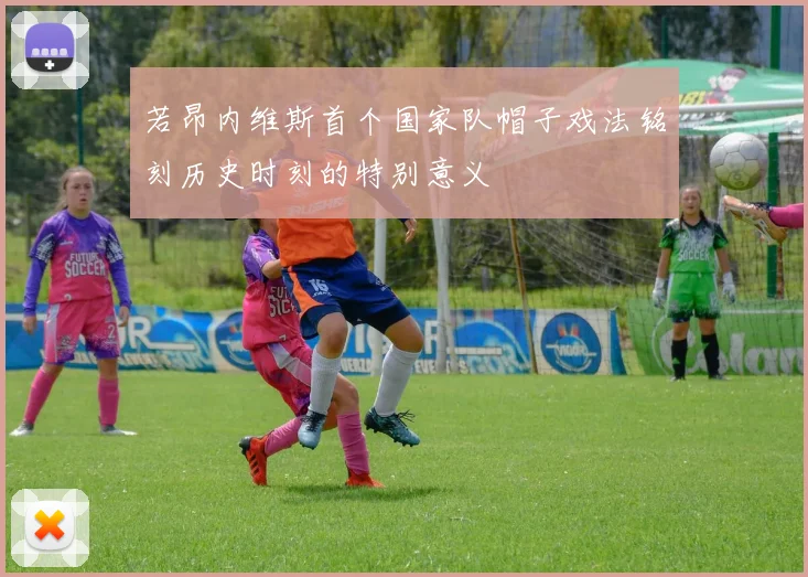 若昂内维斯首个国家队帽子戏法铭刻历史时刻的特别意义
