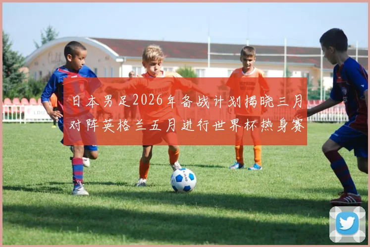 日本男足2026年备战计划揭晓三月对阵英格兰五月进行世界杯热身赛