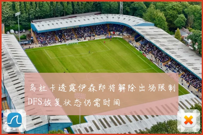 乌杜卡透露伊森即将解除出场限制DFS恢复状态仍需时间