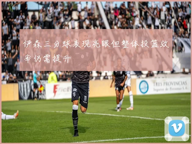 伊森三分球表现亮眼但整体投篮效率仍需提升