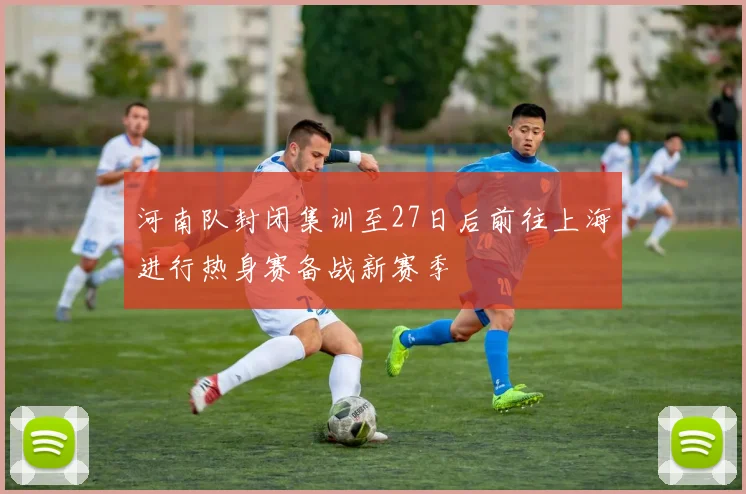 河南队封闭集训至27日后前往上海进行热身赛备战新赛季
