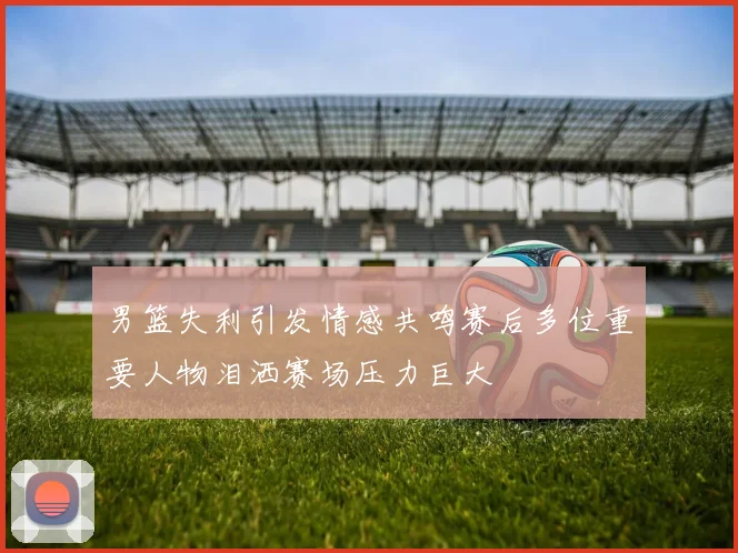 男篮失利引发情感共鸣赛后多位重要人物泪洒赛场压力巨大