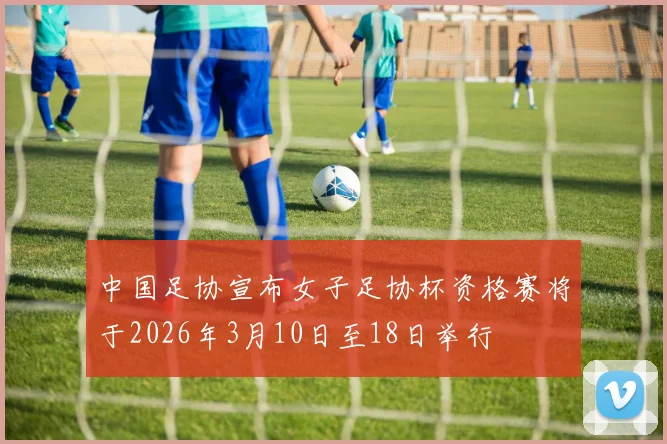 中国足协宣布女子足协杯资格赛将于2026年3月10日至18日举行