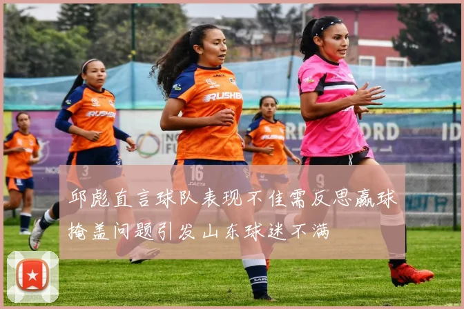 邱彪直言球队表现不佳需反思赢球掩盖问题引发山东球迷不满