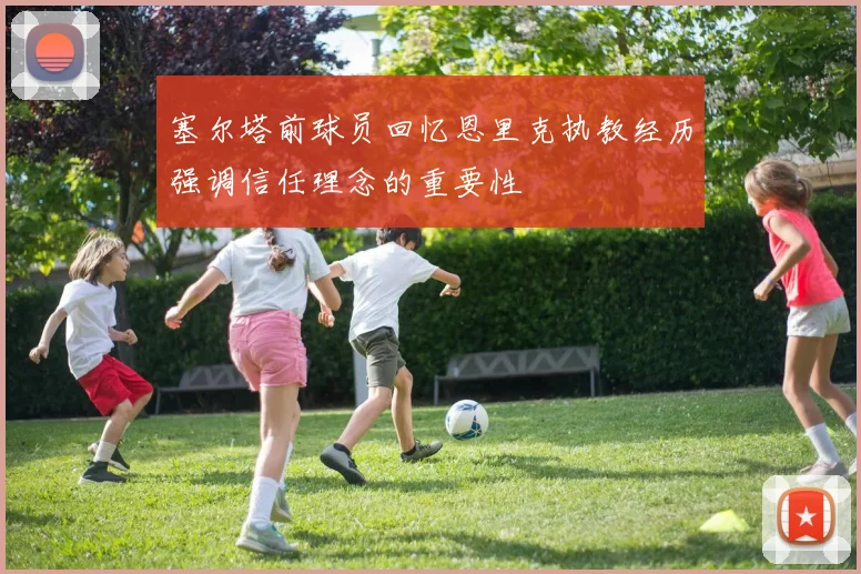 塞尔塔前球员回忆恩里克执教经历强调信任理念的重要性
