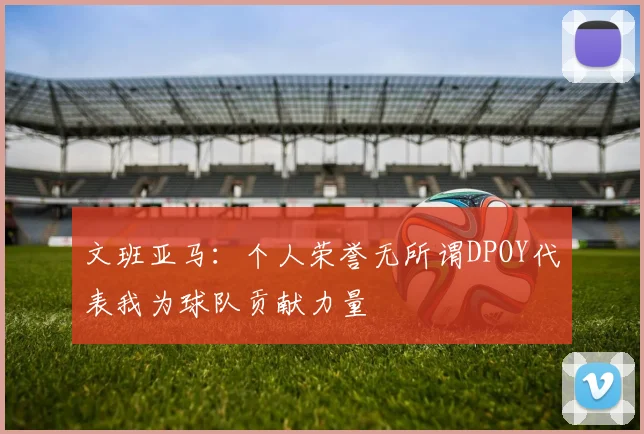 文班亚马：个人荣誉无所谓DPOY代表我为球队贡献力量