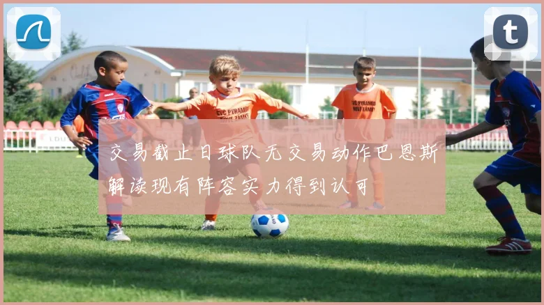 交易截止日球队无交易动作巴恩斯解读现有阵容实力得到认可