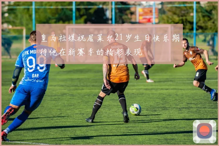 皇马社媒祝居莱尔21岁生日快乐期待他在新赛季的精彩表现