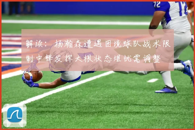 解读：杨瀚森遭遇困境球队战术限制中锋发挥大根状态堪忧需调整