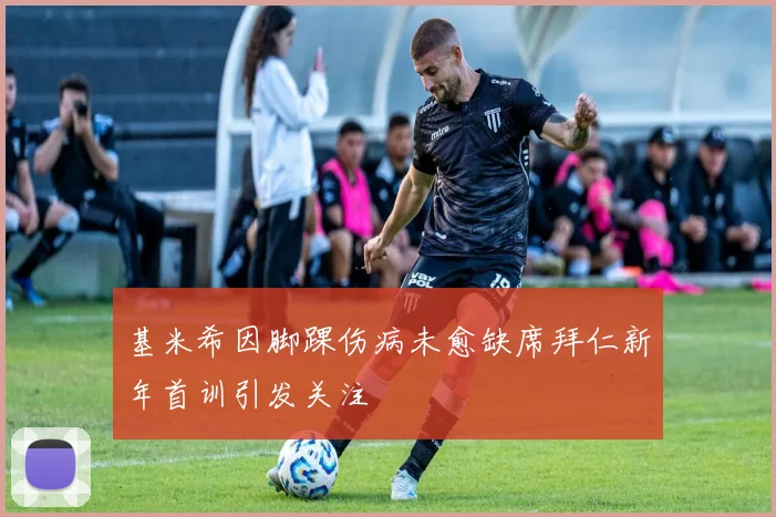 基米希因脚踝伤病未愈缺席拜仁新年首训引发关注