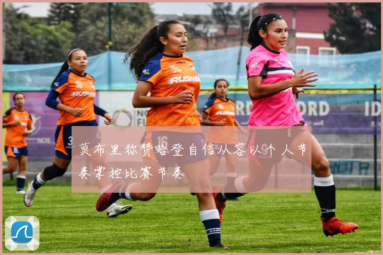 莫布里称赞哈登自信从容以个人节奏掌控比赛节奏