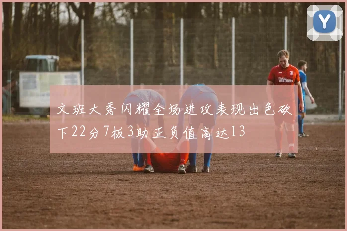 文班大秀闪耀全场进攻表现出色砍下22分7板3助正负值高达13