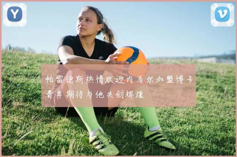 帕雷德斯热情欢迎内马尔加盟博卡青年期待与他共创辉煌