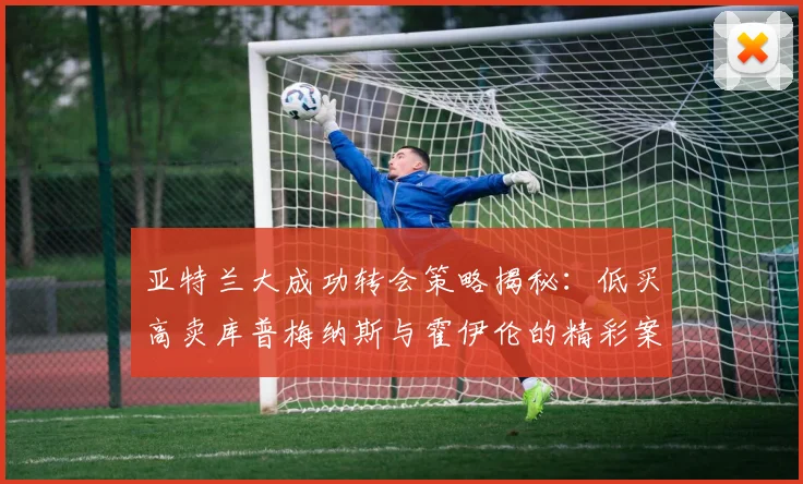 亚特兰大成功转会策略揭秘：低买高卖库普梅纳斯与霍伊伦的精彩案例
