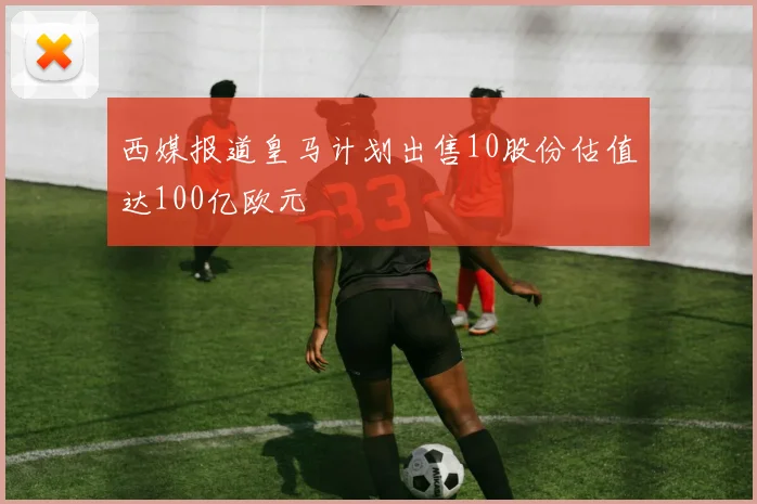 西媒报道皇马计划出售10股份估值达100亿欧元