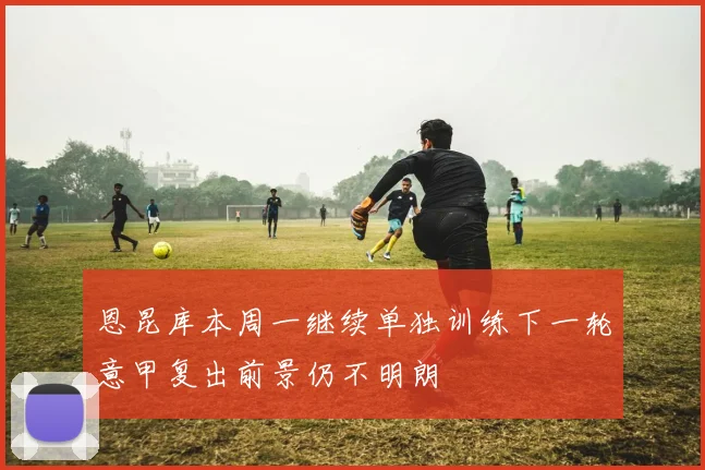 恩昆库本周一继续单独训练下一轮意甲复出前景仍不明朗