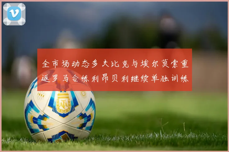 全市场动态多夫比克与埃尔莫索重返罗马合练利昂贝利继续单独训练状态观察
