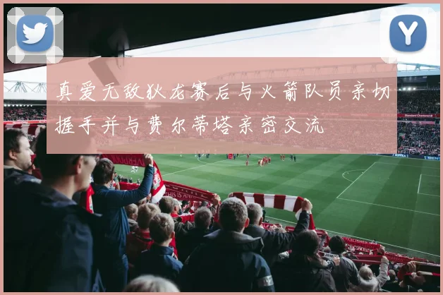 真爱无敌狄龙赛后与火箭队员亲切握手并与费尔蒂塔亲密交流