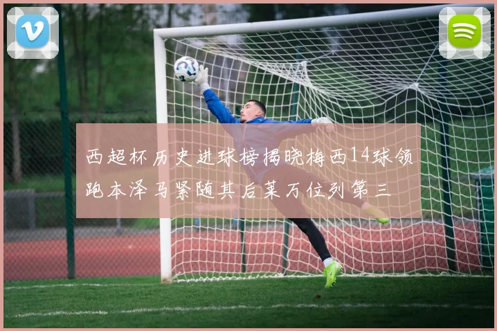 西超杯历史进球榜揭晓梅西14球领跑本泽马紧随其后莱万位列第三