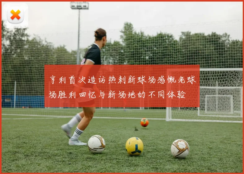 亨利首次造访热刺新球场感慨老球场胜利回忆与新场地的不同体验
