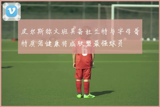皮尔斯称文班具备杜兰特与字母哥特质若健康将成联盟最强球员