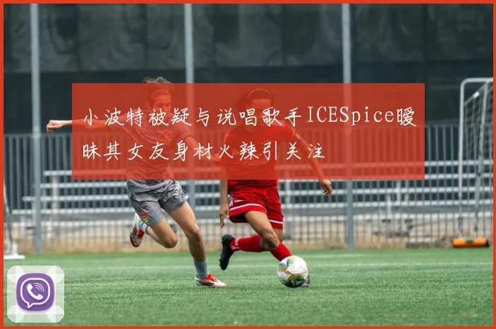 小波特被疑与说唱歌手ICESpice暧昧其女友身材火辣引关注