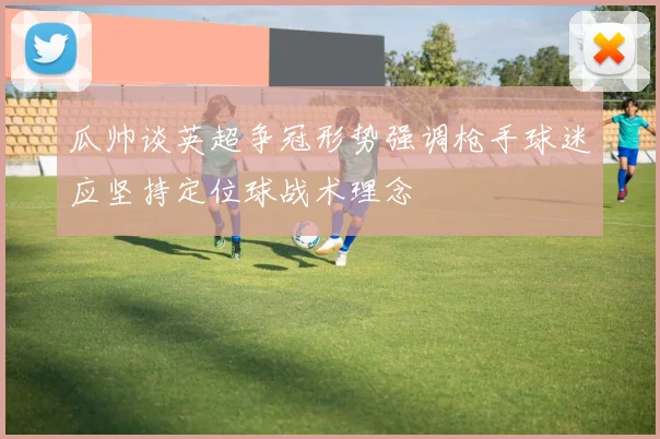 瓜帅谈英超争冠形势强调枪手球迷应坚持定位球战术理念