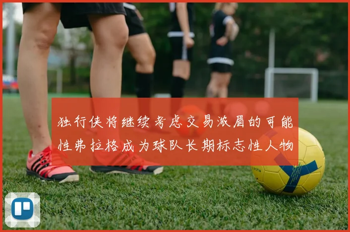 独行侠将继续考虑交易浓眉的可能性弗拉格成为球队长期标志性人物
