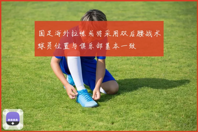 国足海外拉练或将采用双后腰战术球员位置与俱乐部基本一致