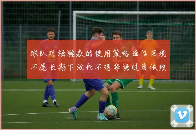 球队对杨瀚森的使用策略面临困境不愿长期下放也不想每场过度依赖