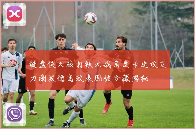 键盘侠火狼打铁大战乌度卡进攻乏力谢泼德高效表现被冷藏揭秘