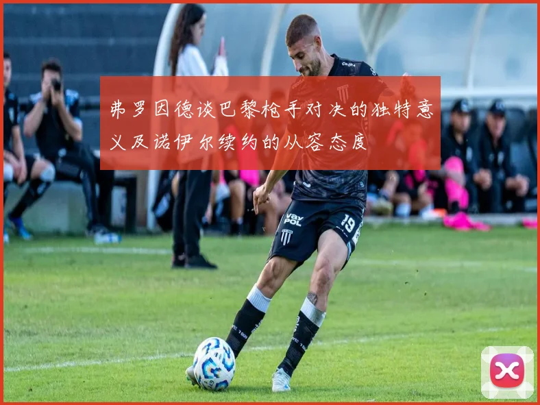 弗罗因德谈巴黎枪手对决的独特意义及诺伊尔续约的从容态度