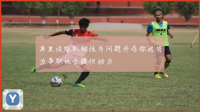 库里谈球队韧性与问题并存称这将为争取机会提供动力
